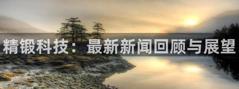 精锻科技：最新新闻回顾与展望